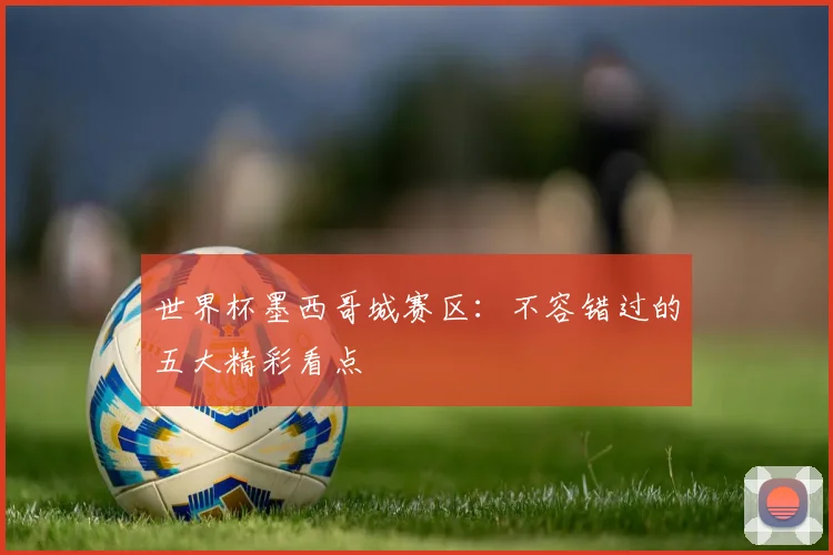 世界杯墨西哥城赛区：不容错过的五大精彩看点