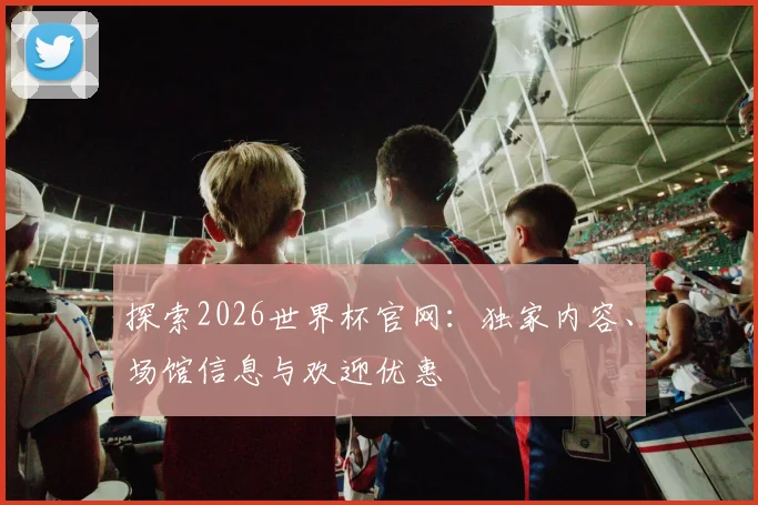 探索2026世界杯官网：独家内容、场馆信息与欢迎优惠