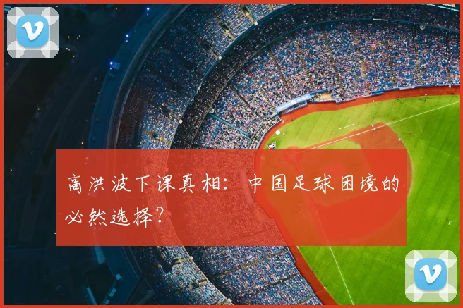 高洪波下课真相：中国足球困境的必然选择？