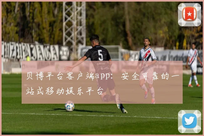 贝博平台客户端app：安全可靠的一站式移动娱乐平台