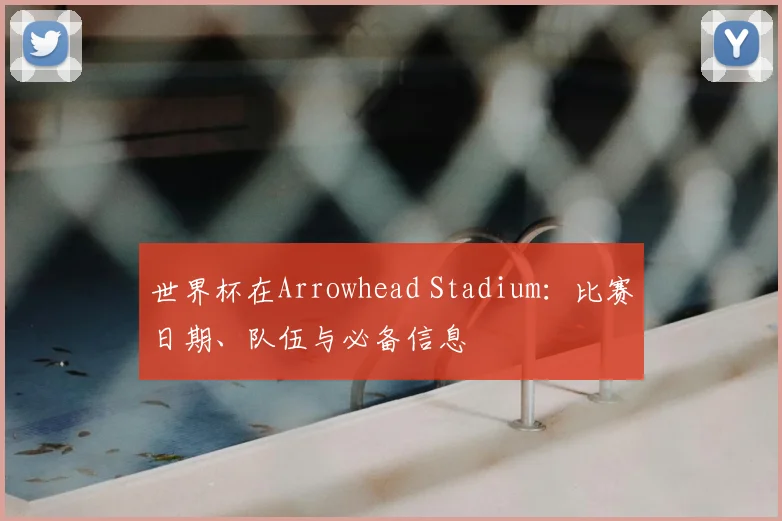 世界杯在Arrowhead Stadium：比赛日期、队伍与必备信息