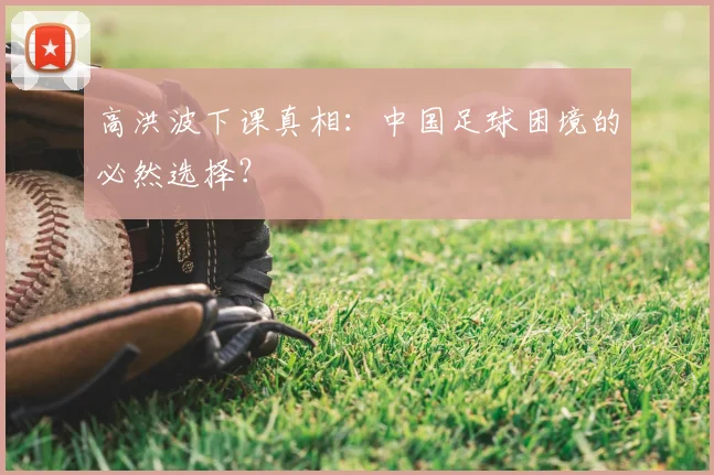 高洪波下课真相：中国足球困境的必然选择？